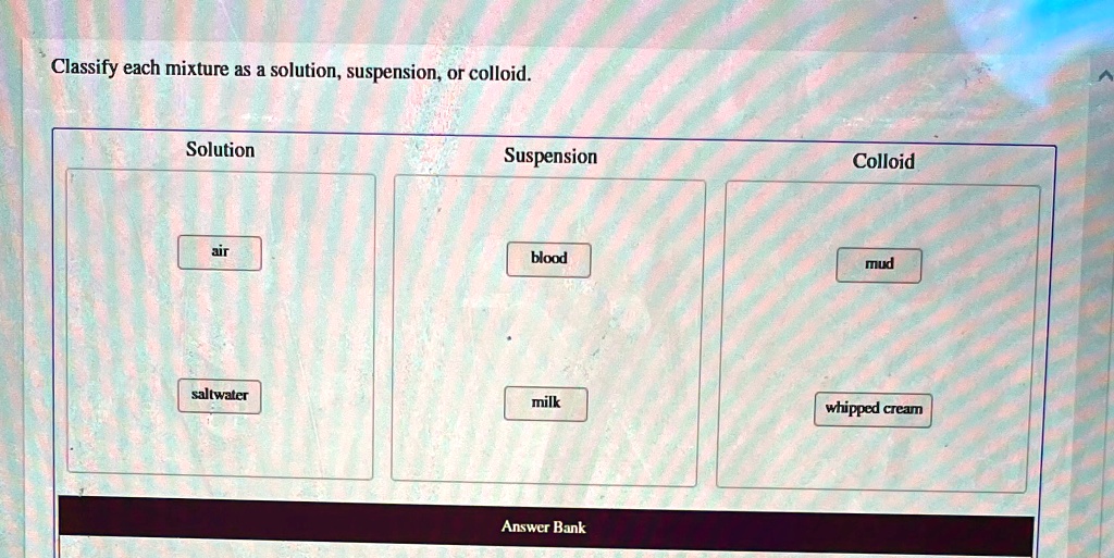 Solved Classify Each Mixture As A Solution Suspension Or Colloid