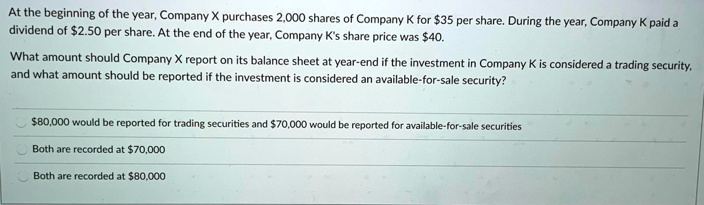 At the beginning of the year, Company X purchases 2,000 shares of Company K for 35 per share. During the year, Company K paid a dividend of2.50 per share. At the end of the year, Company K's share price was 40.
What amount should Company X report on its balance sheet at year-end if the investment in Company K is considered a trading security, and what amount should be reported if the investment is considered an available-for-sale security?80,000 would be reported for trading securities and 70,000 would be reported for available-for-sale securities
Both are recorded at70,000
Both are recorded at 80,000