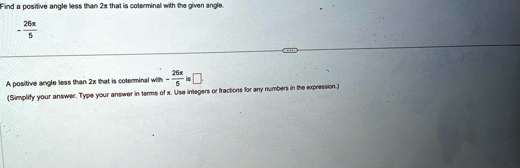 Find a positive angle less than 2π that is coterminal with the given angle.

-(26π)/(5) 

A positive angle less than 2π that is coterminal with -(26π)/(5) is oxed.
(Simplify your answer. Type your answer in terms of π. Use integers or fractions for any numbers in the expression.)
