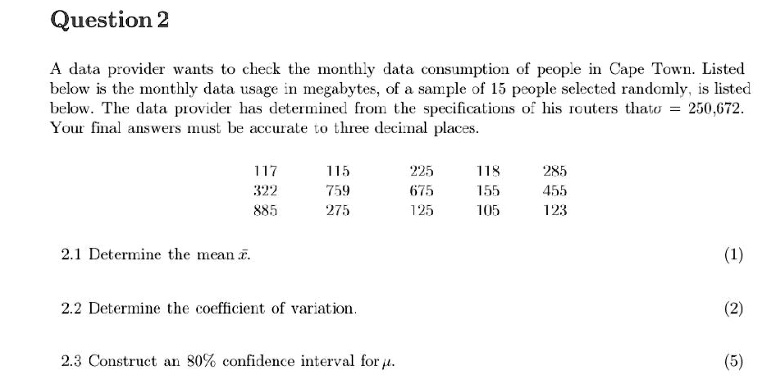 Question 2
A data provider wants to check the monthly data consumption of people in Cape Town. Listed
below is the monthly data usage in megabytes, of a sample of 15 people selected randomly, is listed
below. The data provider has determined from the specifications of his routers that σ = 250,672.
Your final answers must be accurate to three decimal places.
117
115
225
118
285
322
759
675
155
455
885
275
125
105
123
2.1 Determine the mean x̅.
(1)
2.2 Determine the coefficient of variation.
(2)
2.3 Construct an 80% confidence interval for $\mu$.
(5)