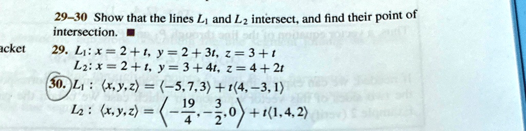 29-30 Show that the lines L1 and L2 intersect, and find their point of intersection.
29. L1: x = 2 + t, y = 2 + 3t, z = 3 + t
L2: x = 2 + t, y = 3 + 4t, z = 4 + 2t
30. L1: (x, y, z) = (-5, 7, 3) + t(4, -3, 1)
L2: (x, y, z) = ( -(19)/(4), -(3)/(2), 0 ) + t(1, 4, 2)