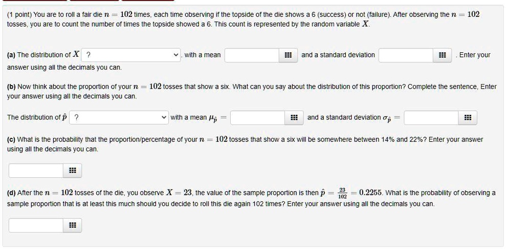 You are to roll a fair die n = 102 times, each time observing if the topside of the die shows a 6 (success) or not (failure). After observing the n = 102 tosses, you are to count the number of times the topside showed a 6. This count is represented by the random variable X.

(a) The distribution of X ? with a mean and a standard deviation . Enter your answer using all the decimals you can.

(b) Now think about the proportion of your n = 102 tosses that show a six. What can you say about the distribution of this proportion? Complete the sentence, Enter your answer using all the decimals you can.

The distribution of p? ? with a mean ?p? = and a standard deviation ?p? =

(c) What is the probability that the proportion/percentage of your n = 102 tosses that show a six will be somewhere between 14% and 22%? Enter your answer using all the decimals you can.

(d) After the n = 102 tosses of the die, you observe X = 23, the value of the sample proportion is then p? = 23/102 = 0.2255. What is the probability of observing a sample proportion that is at least this much should you decide to roll this die again 102 times? Enter your answer using all the decimals you can.