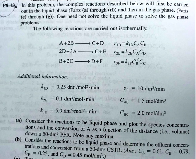 P8-138 In this problem, the complex reactions described below will first be carried
out in the liquid phase (Parts (a) through (d)) and then in the gas phase. (Parts
(e) through (g)). One need not solve the liquid phase to solve the gas phase
problems.
The following reactions are carried out isothermally.
A+2B→C+D	r1D = k1DCACB
2D+3A→C+E	r2E = k2ECA^2CD
B+2C→D+F	r3F = k3FCBCC^2
Additional information:
k1D = 0.25 dm^3/	extmol^2·	extmin 
v0 = 10 dm^3/	extmin
k2E = 0.1 dm^3/	extmol·	extmin
CA0 = 1.5 mol/dm^3
k3E = 5.0 dm^3/	extmol^2·	extmin
CB0 = 2.0 mol/dm^3
(a) Consider the reactions to be liquid phase and plot the species concentra-
tions and the conversion of A as a function of the distance (i.e., volume)
down a 50-dm³ PFR. Note any maxima.
(b) Consider the reactions to be liquid phase and determine the effluent concen-
 trations and conversion from a 50-dm³ CSTR. (Ans.: CA = 0.61, CB = 0.79,
CF = 0.25, and CD = 0.45 mol/dm^3.)
(c) Plot