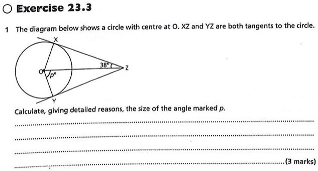 1 The diagram below shows a circle with centre at O. XZ and YZ are both tangents to the circle.
Calculate, giving detailed reasons, the size of the angle marked p.
(3 marks)