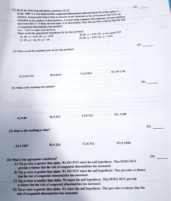 22) Read the following and answer questions 22-26
In the 1980”s it was believed that congenital abnormalities affected about 5% of the nation''s children. Somepeople believe that an increase in the chemicals in the environment has led to an increase in the number of abnormalities. A recent study examined 384 randomly selected children and found that 23 of them showed signs of an abnormality. Does this provide evidence that the risk of congenital abnormalities has increase?
Use ? = 0.05 to make your decision.
What would the appropriate hypotheses be for this problem?
A) H0 : p = 0.05; Ha : p > 0.05
B) H0 : p = 0.05; Ha : p not equal 0.05
C) H0 : p < 36; Ha : p > 36
D) H0 : p = 0.05; Ha : p < 0.05

23) What would the standard error be for this problem?
A) 0.011122
B) 0.0133
C) 0.7911
D) 10^(-4)

24) What is the resulting test statistic?
A) 0.89
B) 0.623
C) 0.712
D) -0.89

25) What is the resulting p-value?
A) 0.1867
B) 0.224
C) 0.712
D) 0.1494

26) What is the appropriate conclusion?
A) The p-value is greater than alpha. We DO NOT reject the null hypothesis. This DOES NOT provide evidence that the risk of congenital abnormalities has increased.
B) The p-value is greater than alpha. We DO NOT reject the null hypothesis. This provides evidence that the risk of congenital abnormalities has increased.
C) The p-value is smaller than alpha. We reject the null hypothesis. This DOES NOT provide evidence that the risk of congenital abnormalities has increased.
D) The p-value is greater than alpha. We reject the null hypothesis. This provides evidence that the risk of congenital abnormalities has increased.