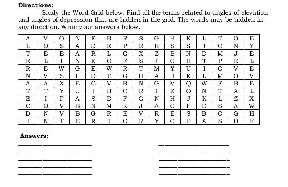 Directions:
Study the Word Grid below. Find all the terms related to angles of elevation and angles of depression that are hidden in the grid. The words may be hidden in any direction. Write your answers below.

A     V     O     N     E     B     R     S     G     H     K     L     T     O     E 

L     O     S     A     D     E     P     R     E     S     S     I     O     N     Y 

T     E     E     A     R     L     G     X     Z     B     N     D     M     J     E 

E     L     I     N     E     O     F     S     I     G     H     T     P     E     L 

R     E     W     G     E     W     R     T     M     Y     U     I     O     V     E 

N     V     S     L     D     F     G     H     A     J     K     L     M     O     V 

A     A     X     E     C     V     B     N     G     M     Q     W     E     B     E 

T     T     Y     U     I     H     O     R     I     Z     O     N     T     A     L 

E     I     P     A     S     D     F     G     N     H     J     K     L     Z     X 

C     O     V     B     N     M     K     J     A     G     F     D     S     A     W 

D     N     V     B     G     R     E     V     R     E     S     B     O     G     H 

I     N     T     E     R     I     O     R     Y     O     P     A     S     D     F 



Answers:

⟶
□
□
⟶

-2
⟶
□
□