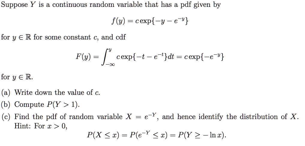 Suppose Y is a continuous random variable that has a pdf given by

f(y) = c exp-y - e^-y

for y ? ? for some constant c, and cdf

F(y) = ?-?^y c exp-t - e^-tdt = c exp-e^-y

for y ? ?.

(a) Write down the value of c.
(b) Compute P(Y > 1).
(c) Find the pdf of random variable X = e^-Y, and hence identify the distribution of X.
Hint: For x > 0,

P(X ? x) = P(e^-Y ? x) = P(Y ? -ln x).