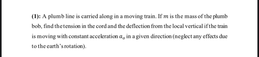 (1): A plumb line is carried along in a moving train. If m is the mass of the plumb bob, find the tension in the cord and the deflection from the local vertical if the train is moving with constant acceleration ao in a given direction (neglect any effects due to the earth’s rotation).
