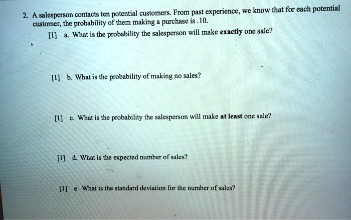 2. A salesperson contacts ten potential customers. From past experience, we know that for each potential customer, the probability of them making a purchase is .10. [1] a. What is the probability the salesperson will make exactly one sale? [1] b. What is the probability of making no sales? [1] c. What is the probability the salesperson will make at least one sale? [1] d. What is the expected number of sales? [1] e. What is the standard deviation for the number of sales?