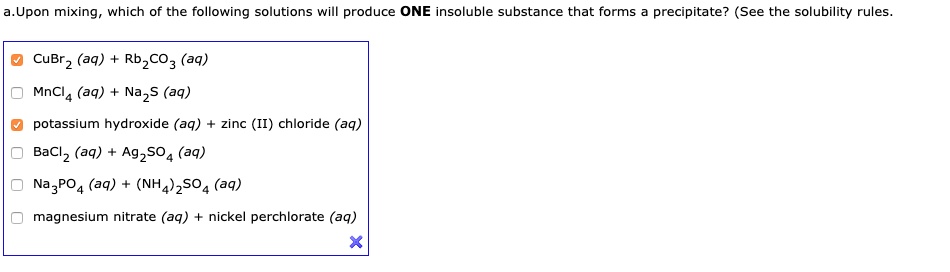 a.Upon mixing, which of the following solutions will produce ONE insoluble substance that forms a precipitate? (See the solubility rules.

CuBr2 (aq) + Rb2CO3 (aq)
MnCl4 (aq) + Na2S (aq)
potassium hydroxide (aq) + zinc (II) chloride (aq)
BaCl2 (aq) + Ag2SO4 (aq)
Na3PO4 (aq) + (NH4)2SO4 (aq)
magnesium nitrate (aq) + nickel perchlorate (aq)