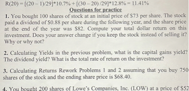 R(20) = [(20 - 1)/29]*10.7% + [(30 - 20) /29]*12.8% = 11.41%
Questions for practice
1. You bought 100 shares of stock at an initial price of 73 per share. The stock paid a dividend of0.88 per share during the following year, and the share price at the end of the year was 82. Compute your total dollar return on this investment. Does your answer change if you keep the stock instead of selling it?
Why or why not?
2. Calculating Yields in the previous problem, what is the capital gains yield? The dividend yield? What is the total rate of return on the investment?
3. Calculating Returns Rework Problems 1 and 2 assuming that you buy 750 shares of the stock and the ending share price is68.40.