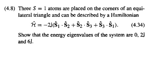 Three S = 1 atoms are placed on the corners of an equi-lateral triangle and can be described by a Hamiltonian
hatmathcalH = -2J(hatmathbfS1 cdot hatmathbfS2 + hatmathbfS2 cdot hatmathbfS3 + hatmathbfS3 cdot hatmathbfS1).
Show that the energy eigenvalues of the system are 0, 2J and 6J.