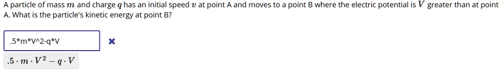 A particle of mass m and charge q has an initial speed v at point A and moves to a point B where the electric potential is V greater than at point A. What is the particle's kinetic energy at point B?
.5*m*v^2-q*V
.5 * m * v^2 - q * V