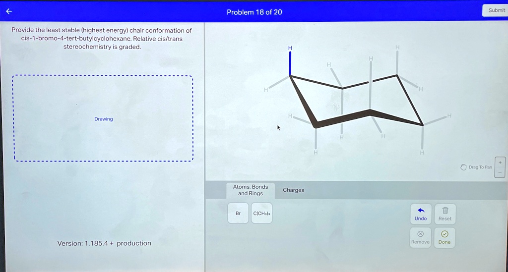 Provide the least stable (highest energy) chair conformation of cis-1-bromo-4-tert-butylcyclohexane. Relative cis/trans stereochemistry is graded. Drawing Version: 1.185.4 + production Problem 18 of 20 Atoms, Bonds and Rings Charges Br C(CH3)3