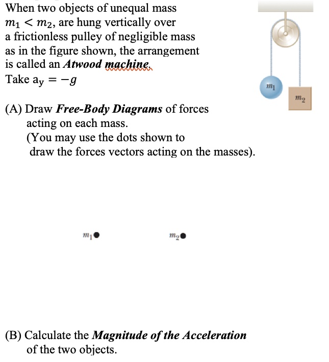 When two objects of unequal mass
m1 < m2, are hung vertically over
a frictionless pulley of negligible mass
as in the figure shown, the arrangement
is called an Atwood machine.
Take ay = -g

(A) Draw Free-Body Diagrams of forces
acting on each mass.
(You may use the dots shown to
draw the forces vectors acting on the masses).

m1
m2

(B) Calculate the Magnitude of the Acceleration
of the two objects.