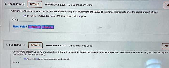 3. [-/0.62 Points]
DETAILS
WANEFM7 2.2.008. 0/8 Submissions Used
Calculate, to the nearest cent, the future value FV (in dollars) of an investment of 10,000 at the stated interest rate after the stated amount of time.
2% per year, compounded weekly (52 times/year), after 4 years
FV=
Need Help?
4. [-/0.62 Points)
DETAILS
WANEFM7 2.2.011. 0/8 Submissions Used
MY
Calculate the present value PV of an investment that will be worth 1,000 at the stated interest rate after the stated amount of time. HINT (See Quick Example 4.
your answer to the nearest cent.)
15 years, at 3% per year, compounded annually
PV=