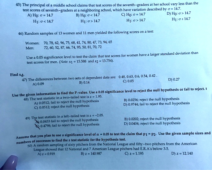45) The principal of a middle school claims that test scores of the seventh-graders at her school vary less than the test scores of seventh-graders at a neighboring school, which have variation described by ?? = 14.7. A) H0: ?? = 14.7 B) H0: ?? < 14.7 C) H0: ?? = 14.7 D) H0: ?? > 14.7 H1: ?? < 14.7 H1: ?? > 14.7 H1: ?? > 14.7 H1: ?? ? 14.7 46) Random samples of 13 women and 11 men yielded the following scores on a test: Women: 70, 78, 62, 96, 75, 68, 41, 74, 80, 47, 73, 94, 65 Men: 72, 60, 52, 87, 66, 74, 95, 50, 81, 70, 72 Use a 0.05 significance level to test the claim that test scores for women have a larger standard deviation than test scores for men. (Note: s1 = 15.588 and s2 = 13.754). Find sd. 47) The differences between two sets of dependent data are: 0.48, 0.63, 0.6, 0.54, 0.42 . A) 0.09 B) 0.14 C) 0.05 D) 0.27 Use the given information to find the P-value. Use a 0.05 significance level to reject the null hypothesis or fail to reject. 48) The test statistic in a two-tailed test is z = 1.95. A) 0.0512; fail to reject the null hypothesis B) 0.0256; reject the null hypothesis C) 0.0512; reject the null hypothesis D) 0.9744; fail to reject the null hypothesis 49) The test statistic in a left-tailed test is z = -2.05. A) 0.0453 fail to reject the null hypothesis B) 0.0202; reject the null hypothesis C) 0.4798; fail to reject the null hypothesis D) 0.0404; reject the null hypothesis Assume that you plan to use a significance level of ?? = 0.05 to test the claim that p1 = p2. Use the given sample sizes and numbers of successes to find the z test statistic for the hypothesis test. 50) A random sampling of sixty pitchers from the National League and fifty-two pitchers from the American League showed that 12 National and 7 American League pitchers had E.R.A.'s below 3.5. A) z = 0.919 B) z = 140.987 C) z = 1.195 D) z = 12.140