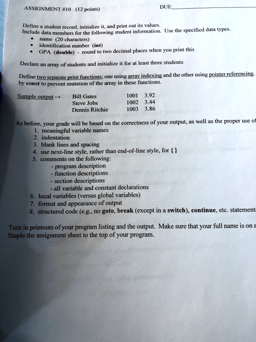 ASSIGNMENT #10 (12 points)
Define a student record, initialize it, and print out its values.
DUE
Include data members for the following student information. Use the specified data types.
name (20 characters)
identification number (int)
GPA (double) - round to two decimal places when you print this
Declare an array of students and initialize it for at least three students
Define two separate print functions; one using array indexing and the other using pointer referencing.
by const to prevent mutation of the array in these functions.
Sample output?
Bill Gates	1001	3.92
Steve Jobs	1002	3.44
Dennis Ritchie	1003	3.86
As before, your grade will be based on the correctness of your output, as well as the proper use of
1. meaningful variable names
2. indentation
3. blank lines and spacing
4. use next-line style, rather than end-of-line style, for 
5. comments on the following:
- program description
- function descriptions
- section descriptions
- all variable and constant declarations
6. local variables (versus global variables)
7. format and appearance of output
8. structured code (e.g., no goto, break (except in a switch), continue, etc. statements
Turn in printouts of your program listing and the output. Make sure that your full name is on a
Staple the assignment sheet to the top of your program.