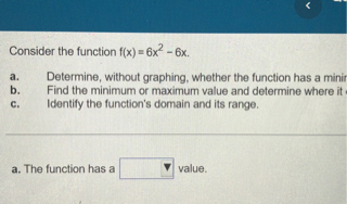 Consider the function f(x) = 6x^2 - 6x.

a. Determine, without graphing, whether the function has a minimum or maximum value.
b. Find the minimum or maximum value and determine where it occurs.
c. Identify the function's domain and its range.

a. The function has a [ ] value.