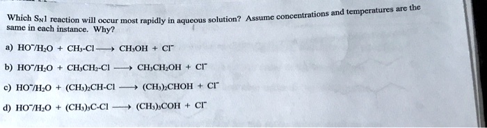 Which S<sub>N</sub>1 reaction will occur most rapidly in aqueous solution? Assume concentrations and temperatures are the
same in each instance. Why?
a) HO<sup>-</sup>/H<sub>2</sub>O + CH<sub>3</sub>-Cl ? CH<sub>3</sub>OH + Cl<sup>-</sup>
b) HO<sup>-</sup>/H<sub>2</sub>O + CH<sub>3</sub>CH<sub>2</sub>-Cl ? CH<sub>3</sub>CH<sub>2</sub>OH + Cl<sup>-</sup>
c) HO<sup>-</sup>/H<sub>2</sub>O + (CH<sub>3</sub>)<sub>2</sub>CH-Cl ? (CH<sub>3</sub>)<sub>2</sub>CHOH + Cl<sup>-</sup>
d) HO<sup>-</sup>/H<sub>2</sub>O + (CH<sub>3</sub>)<sub>3</sub>C-Cl ? (CH<sub>3</sub>)<sub>3</sub>COH + Cl<sup>-</sup>