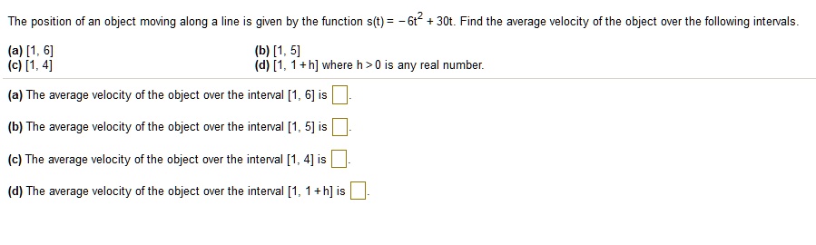 The position of an object moving along a line is given by the function s(t) = -6t^2 + 30t. Find the average velocity of the object over the following intervals.
(a) [1, 6]
(b) [1, 5]
(c) [1, 4]
(d) [1, 1 + h] where h > 0 is any real number.
(a) The average velocity of the object over the interval [1, 6] is
(b) The average velocity of the object over the interval [1, 5] is
(c) The average velocity of the object over the interval [1, 4] is
(d) The average velocity of the object over the interval [1, 1 + h] is