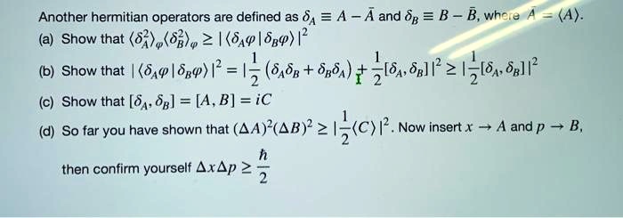 Another hermitian operators are defined as ≡ A - A̅ and ≡ B - B̅, where A̅ = ⟨ A ⟩.
(a) Show that ⟨^2 ⟩ϕ⟨^2 ⟩ϕ≥ |⟨ϕ | ϕ⟩|^2
(b) Show that |⟨ϕ | ϕ⟩|^2 = (1)/(2)(⟨⟩ϕ + ⟨⟩ϕ) + (1)/(2)|[, ]|^2 ≥(1)/(2)|[, ]|^2
(c) Show that [, ] = [A, B] = iC
(d) So far you have shown that (Δ A)^2 (Δ B)^2 ≥(1)/(2)|⟨ C ⟩|^2. Now insert x → A and p → B,
then confirm yourself Δ x Δ p ≥(h)/(2)
