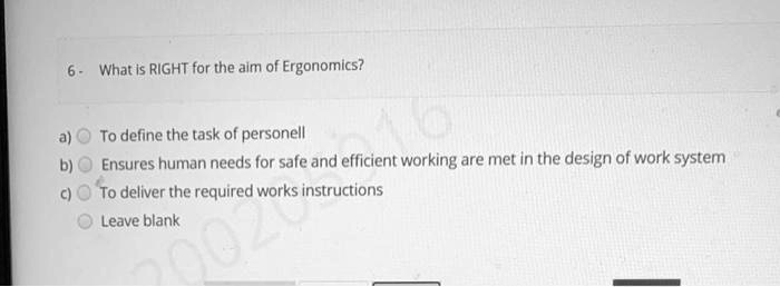 6- What is RIGHT for the aim of Ergonomics?
a) To define the task of personell
b) Ensures human needs for safe and efficient working are met in the design of work system
c) To deliver the required works instructions
Leave blank