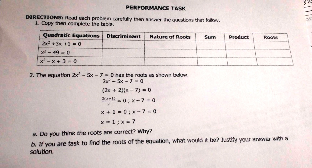 PERFORMANCE TASK
DIRECTIONS: Read each problem carefully then answer the questions that follow.
1. Copy then complete the table.
Quadratic Equations Discriminant Nature of Roots Sum Product Roots
2x^2 + 3x + 1 = 0
x^2 - 49 = 0
x^2 - x + 3 = 0
2. The equation 2x^2 - 5x - 7 = 0 has the roots as shown below.
2x^2 - 5x - 7 = 0
(2x + 2)(x - 7) = 0
(2(x + 1))/(2) = 0; x - 7 = 0
x + 1 = 0; x - 7 = 0
x = -1; x = 7
a. Do you think the roots are correct? Why?
b. If you are task to find the roots of the equation, what would it be? Justify your answer with a
solution.