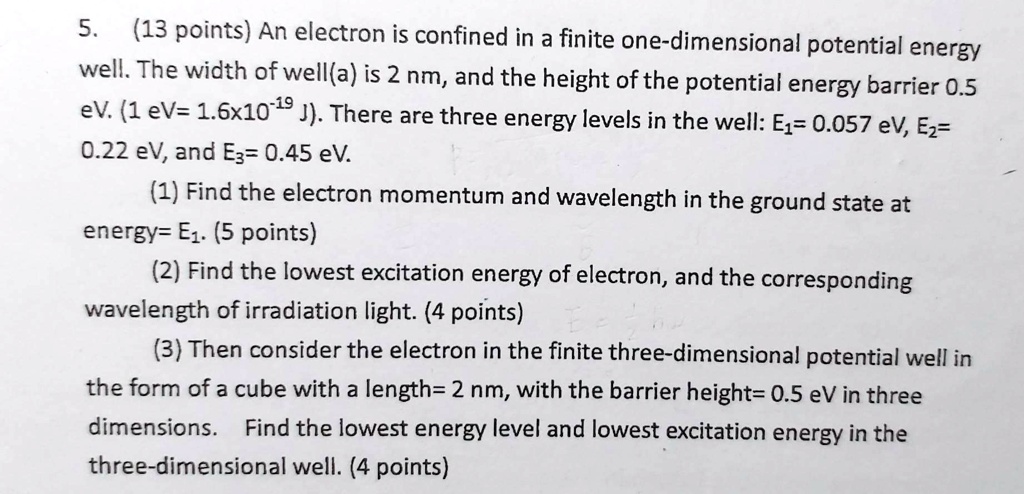 5. (13 points) An electron is confined in a finite one-dimensional potential energy well. The width of well(a) is 2 nm, and the height of the potential energy barrier 0.5 eV. (1 eV= 1.6x10?? J). There are three energy levels in the well: E?= 0.057 eV, E?= 0.22 eV, and E?= 0.45 eV.
(1) Find the electron momentum and wavelength in the ground state at energy= E?. (5 points)
(2) Find the lowest excitation energy of electron, and the corresponding wavelength of irradiation light. (4 points)
(3) Then consider the electron in the finite three-dimensional potential well in the form of a cube with a length= 2 nm, with the barrier height= 0.5 eV in three dimensions. Find the lowest energy level and lowest excitation energy in the three-dimensional well. (4 points)