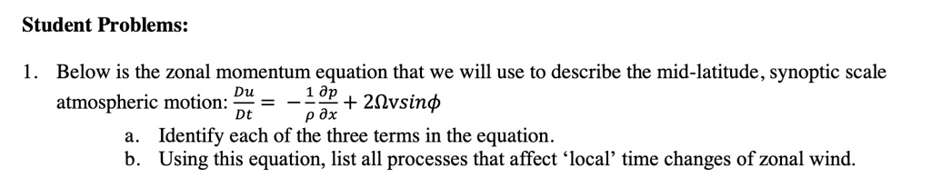 Student Problems:
1. Below is the zonal momentum equation that we will use to describe the mid-latitude, synoptic scale
atmospheric motion: (Du)/(Dt) = -(1)/(ρ)(∂ p)/(∂ x) + 2Ω v sinϕ
a. Identify each of the three terms in the equation.
b. Using this equation, list all processes that affect 'local' time changes of zonal wind.