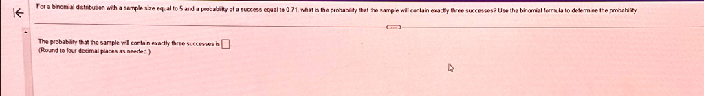 For a binomial distribution with a sample size equal to 5 and a probability of a success equal to 0.71, what is the probability that the sample will contain exactly three successes? Use the binomial formula to determine the probability
The probability that the sample will contain exactly three successes is 
(Round to four decimal places as needed.)