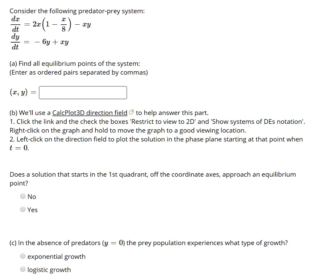 Consider the following predator-prey system:
dx/dt = 2x(1 - x/8) - xy
dy/dt = - 6y + xy
(a) Find all equilibrium points of the system:
(Enter as ordered pairs separated by commas)
(x, y) =
(b) We'll use a CalcPlot3D direction field to help answer this part.
1. Click the link and the check the boxes 'Restrict to view to 2D' and 'Show systems of DEs notation'. Right-click on the graph and hold to move the graph to a good viewing location.
2. Left-click on the direction field to plot the solution in the phase plane starting at that point when t = 0.
Does a solution that starts in the 1st quadrant, off the coordinate axes, approach an equilibrium point?
No
Yes
(c) In the absence of predators (y = 0) the prey population experiences what type of growth?
exponential growth
logistic growth