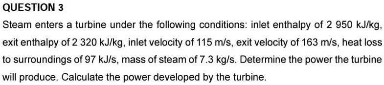 QUESTION 3
Steam enters a turbine under the following conditions: inlet enthalpy of 2 950 kJ/kg,
exit enthalpy of 2 320 kJ/kg, inlet velocity of 115 m/s, exit velocity of 163 m/s, heat loss
to surroundings of 97 kJ/s, mass of steam of 7.3 kg/s. Determine the power the turbine
will produce. Calculate the power developed by the turbine.