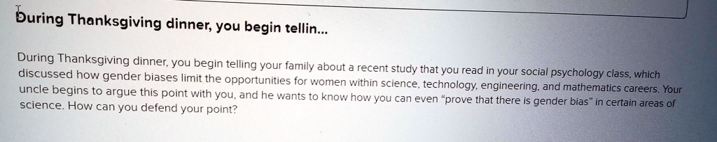 During Thanksgiving dinner, you begin telling your family about a recent study that you read in your social psychology class, which discussed how gender biases limit the opportunities for women within science, technology, engineering, and mathematics careers. Your uncle begins to argue this point with you, and he wants to know how you can even "prove that there is gender bias" in certain areas of science. How can you defend your point?