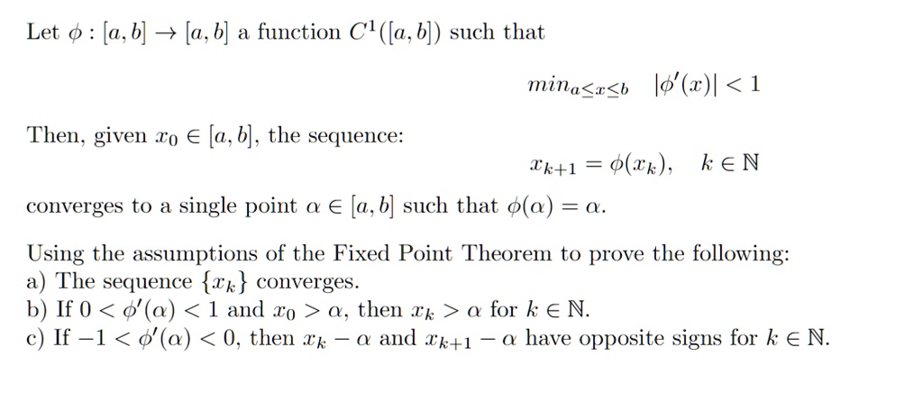 Let ϕ : [a, b] → [a, b] a function C^1([a, b]) such that
mina ≤ x ≤ b |ϕ'(x)| < 1
Then, given x0 ∈ [a, b], the sequence:
xk+1 = ϕ(xk), k ∈ℕ
converges to a single point α∈ [a, b] such that ϕ(α) = α.
Using the assumptions of the Fixed Point Theorem to prove the following:
a) The sequence xk converges.
b) If 0 < ϕ'(α) < 1 and x0 > α, then xk > α for k ∈ℕ.
c) If -1 < ϕ'(α) < 0, then xk - α and xk+1 - α have opposite signs for k ∈ℕ.