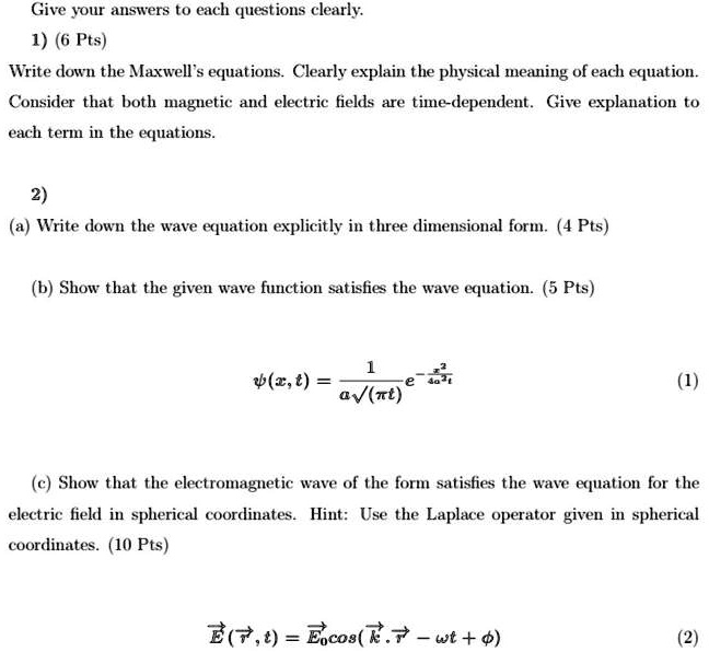 Give your answers to each questions clearly.
1) (6 Pts)
Write down the Maxwell's equations. Clearly explain the physical meaning of each equation.
Consider that both magnetic and electric fields are time-dependent. Give explanation to
each term in the equations.
2)
(a) Write down the wave equation explicitly in three dimensional form. (4 Pts)
(b) Show that the given wave function satisfies the wave equation. (5 Pts)
ψ(x, t) = (1)/(a√((π t)))e^-(x^2)/(a^2t)
(1)
(c) Show that the electromagnetic wave of the form satisfies the wave equation for the
electric field in spherical coordinates. Hint: Use the Laplace operator given in spherical
coordinates. (10 Pts)
E⃗(r⃗, t) = E⃗0⃗cos(k⃗.r⃗ - ω t + ϕ)
(2)