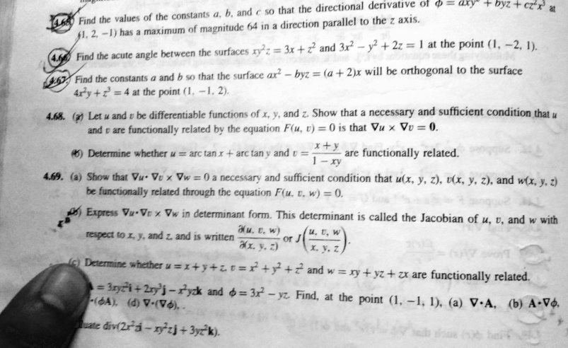 4.65. Find the values of the constants a, b, and c so that the directional derivative of ? = axy² + byz + cz²x³ at (1, 2, -1) has a maximum of magnitude 64 in a direction parallel to the z axis. 4.66. Find the acute angle between the surfaces xy²z = 3x + z² and 3x² - y² + 2z = 1 at the point (1, -2, 1). 4.67. Find the constants a and b so that the surface ax² - byz = (a + 2)x will be orthogonal to the surface 4x²y + z³ = 4 at the point (1, -1, 2). 4.68. (a) Let u and v be differentiable functions of x, y, and z. Show that a necessary and sufficient condition that u and v are functionally related by the equation F(u, v) = 0 is that ?u × ?v = 0. (b) Determine whether u = arc tan x + arc tan y and v = (x + y) / (1 - xy) are functionally related. 4.69. (a) Show that ?u · ?v × ?w = 0 a necessary and sufficient condition that u(x, y, z), v(x, y, z), and w(x, y, z) be functionally related through the equation F(u, v, w) = 0. (b) Express ?u · ?v × ?w in determinant form. This determinant is called the Jacobian of u, v, and w with respect to x, y, and z, and is written ?(u, v, w) / ?(x, y, z) or J(u, v, w / x, y, z). (c) Determine whether u = x + y + z, v = x² + y² + z² and w = xy + yz + zx are functionally related. A = 3xyz²i + 2xy³j - x²yzk and ? = 3x² - yz. Find, at the point (1, -1, 1), (a) ? · A, (b) A · ??, (c) ? · (?A), (d) ? · (??). Evaluate div(2x²zi - xy²zj + 3yz²k).