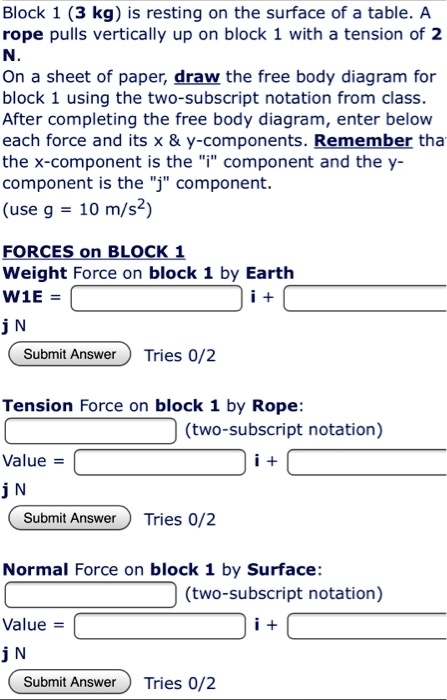 Block 1 (3 kg) is resting on the surface of a table. A rope pulls vertically up on block 1 with a tension of 2 N.
On a sheet of paper, draw the free body diagram for block 1 using the two-subscript notation from class. After completing the free body diagram, enter below each force and its x     y-components. Remember that the x-component is the "i" component and the y-component is the "j" component.
(use g = 10 m/s2)

FORCES on BLOCK 1
Weight Force on block 1 by Earth
W1E = i + j N

Tension Force on block 1 by Rope:
(two-subscript notation)
Value = i + j N

Normal Force on block 1 by Surface:
(two-subscript notation)
Value = i + j N