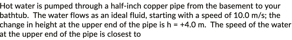 Hot water is pumped through a half-inch copper pipe from the basement to your bathtub. The water flows as an ideal fluid, starting with a speed of 10.0 m/s; the change in height at the upper end of the pipe is h = +4.0 m. The speed of the water at the upper end of the pipe is closest to