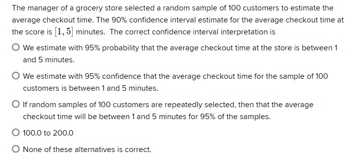 The manager of a grocery store selected a random sample of 100 customers to estimate the average checkout time. The 90% confidence interval estimate for the average checkout time at the score is [1, 5] minutes. The correct confidence interval interpretation is

We estimate with 95% probability that the average checkout time at the store is between 1 and 5 minutes.

We estimate with 95% confidence that the average checkout time for the sample of 100 customers is between 1 and 5 minutes.

If random samples of 100 customers are repeatedly selected, then that the average checkout time will be between 1 and 5 minutes for 95% of the samples.

100.0 to 200.0

None of these alternatives is correct.