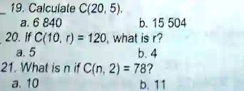19. Calculate C(20, 5),
a. 6 840
b. 15 504
20. If C(10, r) = 120, what is r?
a. 5
b. 4
21. What is n if C(n, 2) = 78?
a. 10
b. 11