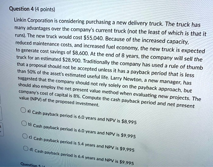 Linkin Corporation is considering purchasing a new delivery truck. The truck has
many advantages over the company's current truck (not the least of which is that it
runs). The new truck would cost 55,040. Because of the increased capacity,
reduced maintenance costs, and increased fuel economy, the new truck is expected
to generate cost savings of8,600. At the end of 8 years, the company will sell the
truck for an estimated 28,900. Traditionally the company has used a rule of thumb
that a proposal should not be accepted unless it has a payback period that is less
than 50% of the asset's estimated useful life. Larry Newton, a new manager, has
suggested that the company should not rely solely on the payback approach, but
should also employ the net present value method when evaluating new projects. The
company's cost of capital is 8%. Compute the cash payback period and net present
value (NPV) of the proposed investment.
a) Cash payback period is 6.0 years and NPV is8,995
b) Cash payback period is 6.0 years and NPV is 9,995
c) Cash payback period is 5.4 years and NPV is9,995
d) Cash payback period is 6.4 years and NPV is 9,995