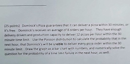 (25 points) Dominick's Pizza guarantees that it can deliver a pizza within 30 minutes, or it's free. Dominick's receives an average of 8 orders per hour. They have enough delivery drivers and production capacity to deliver 12 pizzas per hour within the 30 minute time limit. Use the Poisson distribution to calculate the probability that in the next hour, that Dominick's will be unable to deliver every pizza order within the 30 minute limit. Draw the graph as a bar chart with numbers, and numerically solve the question for the probability of a time limit failure in the next hour, as well.