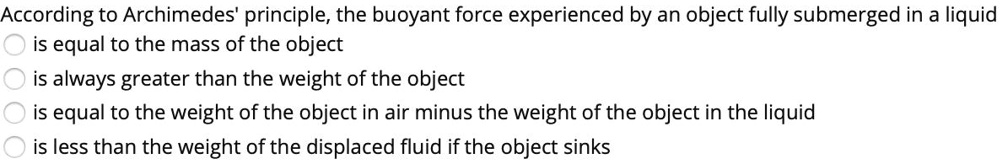 According to Archimedes' principle, the buoyant force experienced by an object fully submerged in a liquid
is equal to the mass of the object
is always greater than the weight of the object
is equal to the weight of the object in air minus the weight of the object in the liquid
is less than the weight of the displaced fluid if the object sinks