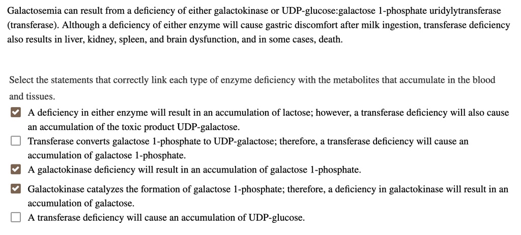 Galactosemia can result from a deficiency of either galactokinase or UDP-glucose:galactose 1-phosphate uridylytransferase (transferase). Although a deficiency of either enzyme will cause gastric discomfort after milk ingestion, transferase deficiency also results in liver, kidney, spleen, and brain dysfunction, and in some cases, death.

Select the statements that correctly link each type of enzyme deficiency with the metabolites that accumulate in the blood and tissues.
A deficiency in either enzyme will result in an accumulation of lactose; however, a transferase deficiency will also cause an accumulation of the toxic product UDP-galactose.
Transferase converts galactose 1-phosphate to UDP-galactose; therefore, a transferase deficiency will cause an accumulation of galactose 1-phosphate.
A galactokinase deficiency will result in an accumulation of galactose 1-phosphate.
Galactokinase catalyzes the formation of galactose 1-phosphate; therefore, a deficiency in galactokinase will result in an accumulation of galactose.
A transferase deficiency will cause an accumulation of UDP-glucose.