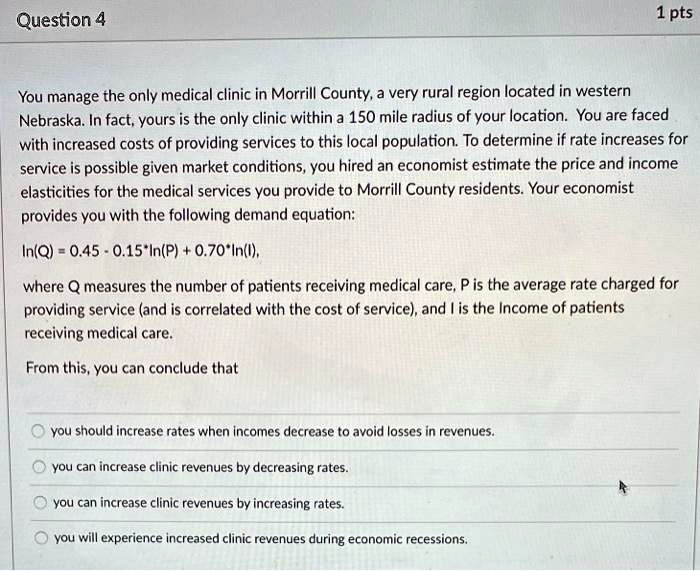 You manage the only medical clinic in Morrill County, a very rural region located in western
Nebraska. In fact, yours is the only clinic within a 150 mile radius of your location. You are faced
with increased costs of providing services to this local population. To determine if rate increases for
service is possible given market conditions, you hired an economist estimate the price and income
elasticities for the medical services you provide to Morrill County residents. Your economist
provides you with the following demand equation:
In(Q) = 0.45 - 0.15*In(P) + 0.70*In(I),
where Q measures the number of patients receiving medical care, P is the average rate charged for
providing service (and is correlated with the cost of service), and I is the Income of patients
receiving medical care.
From this, you can conclude that
you should increase rates when incomes decrease to avoid losses in revenues.
you can increase clinic revenues by decreasing rates.
you can increase clinic revenues by increasing rates.
you will experience increased clinic revenues during economic recessions.