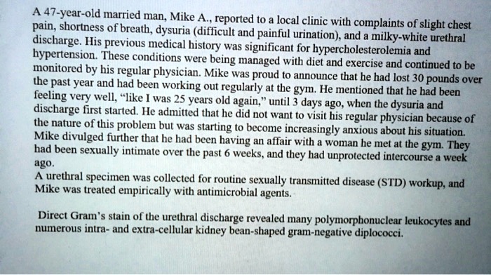 A 47-year-old married man, Mike A., reported to a local clinic with complaints of slight chest pain, shortness of breath, dysuria (difficult and painful urination), and a milky-white urethral discharge. His previous medical history was significant for hypercholesterolemia and hypertension. These conditions were being managed with diet and exercise and continued to be monitored by his regular physician. Mike was proud to announce that he had lost 30 pounds over the past year and had been working out regularly at the gym. He mentioned that he had been feeling very well, "like I was 25 years old again," until 3 days ago, when the dysuria and discharge first started. He admitted that he did not want to visit his regular physician because of the nature of this problem but was starting to become increasingly anxious about his situation. Mike divulged further that he had been having an affair with a woman he met at the gym. They had been sexually intimate over the past 6 weeks, and they had unprotected intercourse a week ago. A urethral specimen was collected for routine sexually transmitted disease (STD) workup, and Mike was treated empirically with antimicrobial agents. Direct Gram's stain of the urethral discharge revealed many polymorphonuclear leukocytes and numerous intra- and extra-cellular kidney bean-shaped gram-negative diplococci.