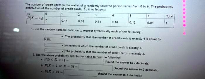 The number of credit cards in the wallet of a randomly selected person varies from 0 to 6. The probability distribution of the number of credit cards, X, is as follows:
xi: 0, 1, 2, 3, 4, 5, 6, Total
P(X = xi): 0, 0.14, 0.18, 0.34, 0.18, 0.12, 0.04, 1
1. Use the random variable notation to express symbolically each of the following:
The probability that the number of credit cards is exactly 4 is equal to 0.18.
An event in which the number of credit cards is exactly 3.
The probability that the number of credit cards is exactly 3.
2. Use the above probability distribution table to find the following:
a. P(0 ? X < 1) = (Round the answer to 2 decimals)
b. P(X = 2 or X = 3) = (Round the answer to 2 decimals)
c. P(X > 0) = (Round the answer to 2 decimals)