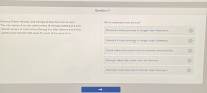 Questipn 4

Germas Fiack, Herrah, and George all tahe the Dain lo weht.
The frim lewes fors the stables every is minutes sherting at 6 a Cemma and Hernah boen lebve for wate in the seree time.
Which shatement muet lie line?

Gemma's irgin journer is lohiger men Matratis.

Mennet's treis jequeg is letper ilut Gemena's.