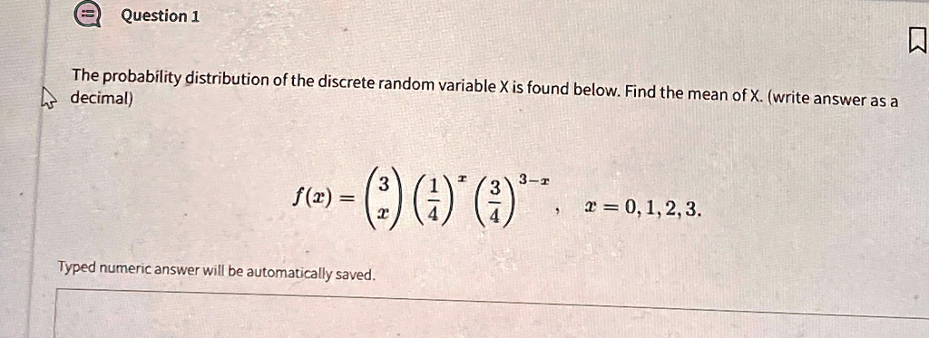 Question 1
The probability distribution of the discrete random variable X is found below. Find the mean of X. (write answer as a
decimal)
f(x) = 3x((1)/(4))^x ((3)/(4))^3-x,  x = 0, 1, 2, 3. 
Typed numeric answer will be automatically saved.